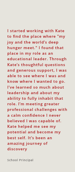 I started working with Kate to find the place where "my joy and the world’s deep hunger meet." I found that place in my role as an educational leader. Through Kate’s thoughtful questions and generous support, I was able to see where I was and know where I wanted to go. I’ve learned so much about leadership and about my ability to fully inhabit that role. I’m meeting greater professional challenges with a calm confidence I never believed I was capable of. Kate helped me see my potential and become my best self. It’s been an amazing journey of discovery School Principal 