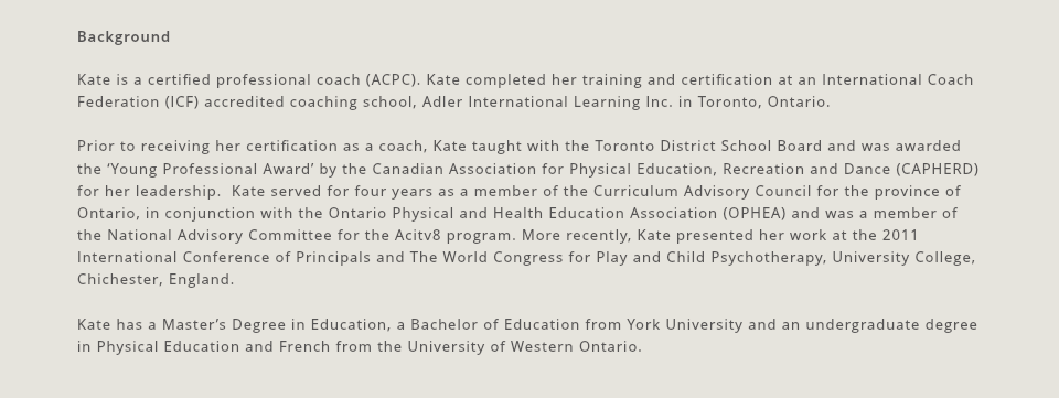 Background Kate is a certified professional coach (ACPC). Kate completed her training and certification at an International Coach Federation (ICF) accredited coaching school, Adler International Learning Inc. in Toronto, Ontario. Prior to receiving her certification as a coach, Kate taught with the Toronto District School Board and was awarded the ‘Young Professional Award’ by the Canadian Association for Physical Education, Recreation and Dance (CAPHERD) for her leadership. Kate served for four years as a member of the Curriculum Advisory Council for the province of Ontario, in conjunction with the Ontario Physical and Health Education Association (OPHEA) and was a member of the National Advisory Committee for the Acitv8 program. More recently, Kate presented her work at the 2011 International Conference of Principals and The World Congress for Play and Child Psychotherapy, University College, Chichester, England. Kate has a Master’s Degree in Education, a Bachelor of Education from York University and an undergraduate degree in Physical Education and French from the University of Western Ontario.