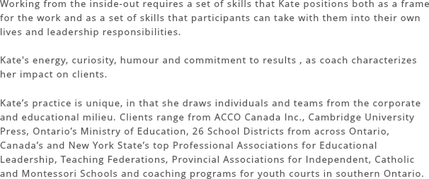 Working from the inside-out requires a set of skills that Kate positions both as a frame for the work and as a set of skills that participants can take with them into their own lives and leadership responsibilities.
Kate's energy, curiosity, humour and commitment to results , as coach characterizes her impact on clients.
Kate’s practice is unique, in that she draws individuals and teams from the corporate and educational milieu. Clients range from ACCO Canada Inc., Cambridge University Press, Ontario’s Ministry of Education, 26 School Districts from across Ontario, Canada’s and New York State’s top Professional Associations for Educational Leadership, Teaching Federations, Provincial Associations for Independent, Catholic and Montessori Schools and coaching programs for youth courts in southern Ontario. 